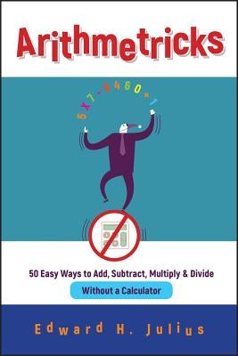 Arithmetricks: 50 Easy Ways to Add, Subtract, Multiply, and Divide Without a Calculator by Julius, Edward H.