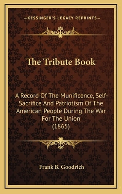 The Tribute Book: A Record of the Munificence, Self-Sacrifice and Patriotism of the American People During the War for the Union (1865) by Goodrich, Frank B.
