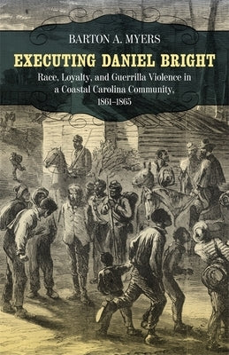 Executing Daniel Bright: Race, Loyalty, and Guerrilla Violence in a Coastal Carolina Community, 1861-1865 by Myers, Barton A.