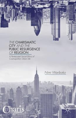 The Charismatic City and the Public Resurgence of Religion: A Pentecostal Social Ethics of Cosmopolitan Urban Life by Wariboko, N.