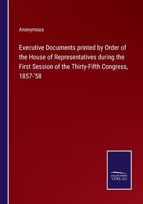Executive Documents printed by Order of the House of Representatives during the First Session of the Thirty-Fifth Congress, 1857-'58 by Anonymous