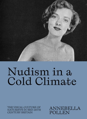 Nudism in a Cold Climate: The Visual Culture of Naturists in Mid-20th Century Britain by Pollen, Annebella