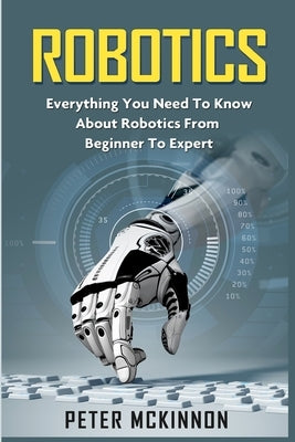 Robotics: Everything You Need to Know About Robotics from Beginner to Expert by McKinnon, Peter