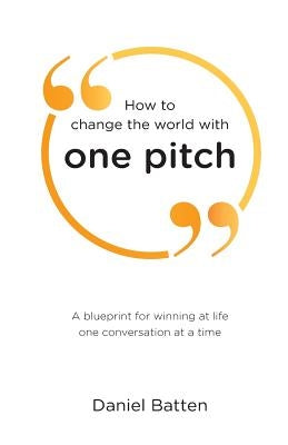 How to change the world with one pitch: A blueprint for winning at life one conversation at a time by Batten, Daniel