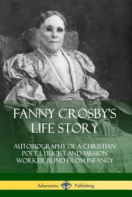 Fanny Crosby's Life Story: Autobiography of a Christian Poet, Lyricist and Mission Worker Blind from Infancy by Crosby, Fanny