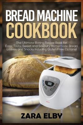 Bread Machine Cookbook: The Ultimate Baking Recipe Book for Easy, Tasty, Sweet and Savoury Homemade Bread, Loaves and Snacks Including Gluten by Elby, Zara