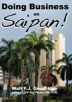 Doing Business on Saipan: A step-by-step guide for finding opportunity, launching a business and profiting in the US Commonwealth of the Norther by Goodridge, Walt F. J.