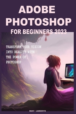 Adobe Photoshop for Beginners 2023: Transform Your Vision Into Reality with the Power of Photoshop by Lamberth, Mary