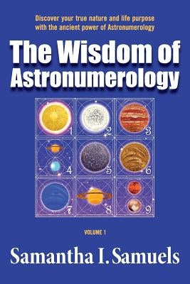 The Wisdom of Astronumerology Volume 1: Discover your true nature and life purpose with the ancient power of Astronumerology by Samuels, Samantha I.