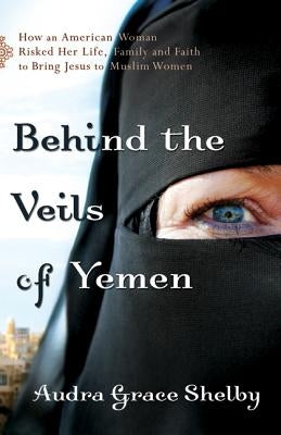 Behind the Veils of Yemen: How an American Woman Risked Her Life, Family, and Faith to Bring Jesus to Muslim Women by Shelby, Audra Grace