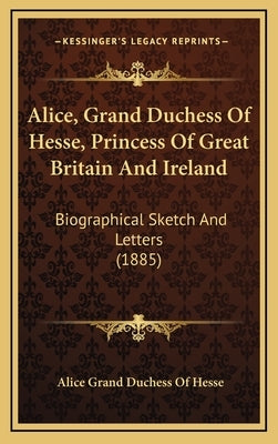 Alice, Grand Duchess of Hesse, Princess of Great Britain and Ireland: Biographical Sketch and Letters (1885) by Hesse, Alice Grand Duchess of