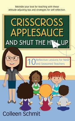 Crisscross Applesauce and Shut the Hell Up: 10 Reflective Lessons for New and Seasoned Teachers by Schmit, Colleen