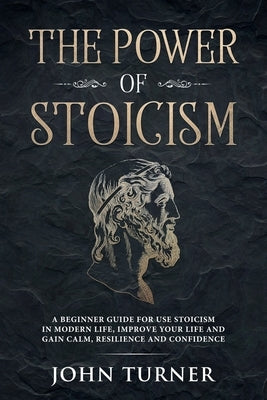 The Power of Stoicism: A Beginner Guide For Use Stoicism in Modern Life, Improve Your Life and Gain Calm, Resilience and Confidence by Turner, John