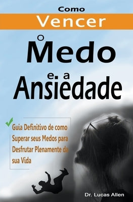 Como Vencer o Medo e a Ansiedade para Sempre: Guia Definitivo de como Superar seus Medos para Desfrutar Plenamente da sua Vida by Allen, Lucas