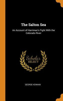 The Salton Sea: An Account of Harriman's Fight With the Colorado River by Kennan, George