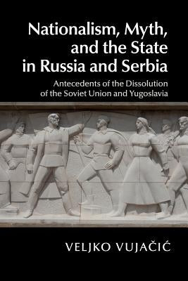 Nationalism, Myth, and the State in Russia and Serbia: Antecedents of the Dissolution of the Soviet Union and Yugoslavia by Vujačic, Veljko