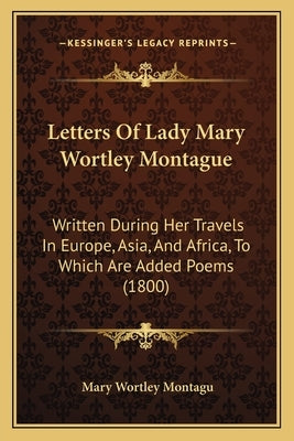 Letters Of Lady Mary Wortley Montague: Written During Her Travels In Europe, Asia, And Africa, To Which Are Added Poems (1800) by Montagu, Mary Wortley