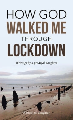 How God Walked Me Through Lockdown: Writings by a Prodigal Daughter by A Prodigal Daughter