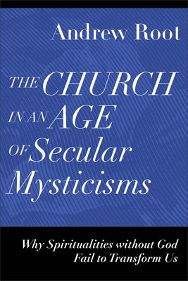 The Church in an Age of Secular Mysticisms: Why Spiritualities Without God Fail to Transform Us by Root, Andrew