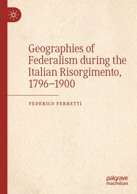 Geographies of Federalism During the Italian Risorgimento, 1796-1900 by Ferretti, Federico
