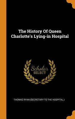 The History Of Queen Charlotte's Lying-in Hospital by Thomas Ryan (Secretary to the Hospital )