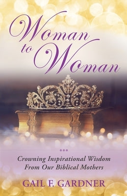 Woman to Woman: Crowning Inspirational Wisdom From Our Biblical Mothers by Gardner, Gail F.