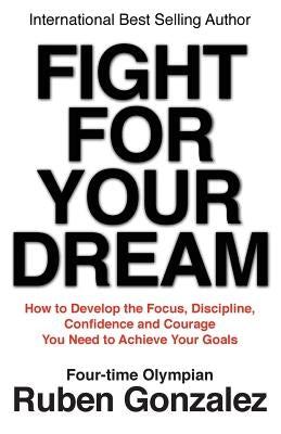 Fight for Your Dream: How to Develop the Focus, Discipline, Confidence and Courage You Need to Achieve Your Goals by Gonzalez, Ruben