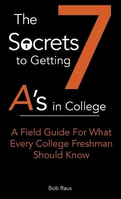 The 7 Secrets to Getting A's in College: A Field Guide For What Every College Freshman Should Know by Raus, Robert W., Jr.