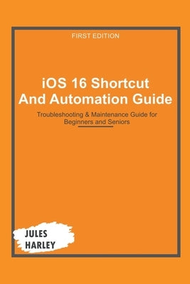 iOS 16 Shortcut and Automation Guide: Troubleshooting & Maintenance Guide for Beginners and Seniors by Harley, Jules