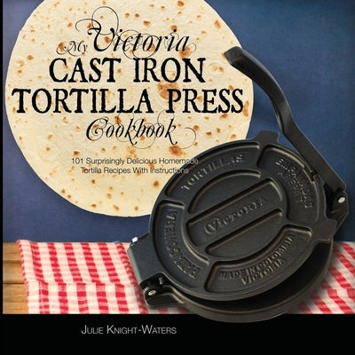 My Victoria Cast Iron Tortilla Press Cookbook: 101 Surprisingly Delicious Homemade Tortilla Recipes with Instructions (Victoria Cast Iron Tortilla Pre by Knight-Waters, Julie