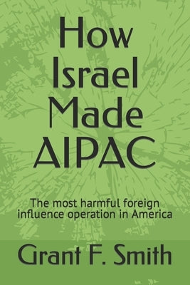 How Israel Made AIPAC: The Most Harmful Foreign Influence Operation in America by Smith, Grant F.