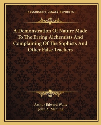 A Demonstration of Nature Made to the Erring Alchemists and Complaining of the Sophists and Other False Teachers by Waite, Arthur Edward