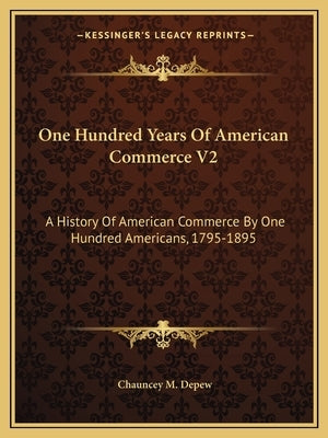 One Hundred Years Of American Commerce V2: A History Of American Commerce By One Hundred Americans, 1795-1895 by DePew, Chauncey M.