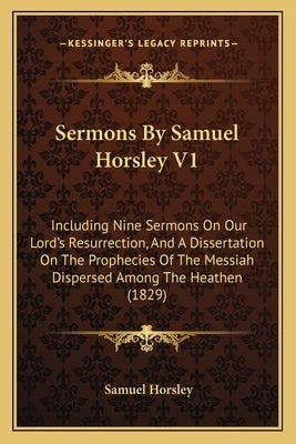Sermons by Samuel Horsley V1: Including Nine Sermons on Our Lord's Resurrection, and a Dissertation on the Prophecies of the Messiah Dispersed Among by Horsley, Samuel