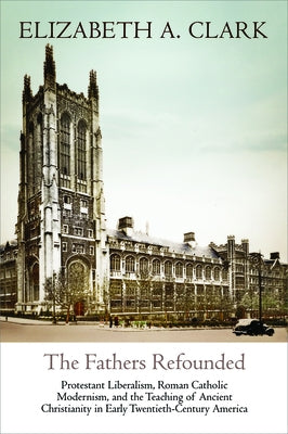 The Fathers Refounded: Protestant Liberalism, Roman Catholic Modernism, and the Teaching of Ancient Christianity in Early Twentieth-Century A by Clark, Elizabeth A.