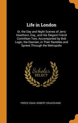 Life in London: Or, the Day and Night Scenes of Jerry Hawthorn, Esq., and His Elegant Friend Corinthian Tom, Accompanied by Bob Logic, by Egan, Pierce