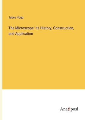 The Microscope: its History, Construction, and Application by Hogg, Jabez