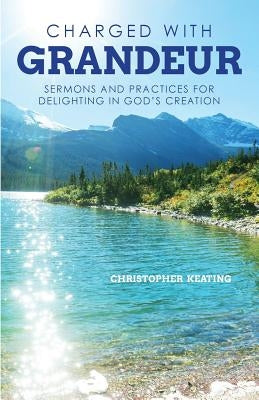Charged with Grandeur: Sermons and Practices for Delighting in God's Creation by Keating, Christopher