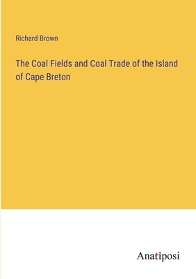 The Coal Fields and Coal Trade of the Island of Cape Breton by Brown, Richard