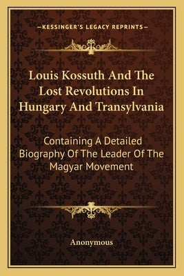 Louis Kossuth and the Lost Revolutions in Hungary and Transylvania: Containing a Detailed Biography of the Leader of the Magyar Movement by Anonymous