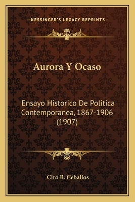 Aurora Y Ocaso: Ensayo Historico De Politica Contemporanea, 1867-1906 (1907) by Ceballos, Ciro B.