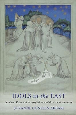 Idols in the East: European Representations of Islam and the Orient, 1100-1450 by Akbari, Suzanne Conklin