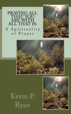 Praying All That You Are With All That Is: A Spirituality of Prayer by Ryan, Kevin P.