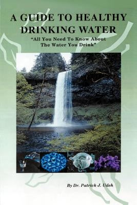 A Guide to Healthy Drinking Water: All You Need to Know about the Water You Drink by Udeh, Patrick J.