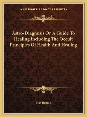 Astro-Diagnosis or a Guide to Healing Including the Occult Principles of Health and Healing by Heindel, Max
