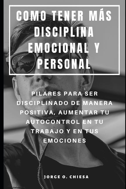 Como Tener Más Disciplina Emocional Y Personal: Pilares Para Ser Disciplinado de Manera Positiva, Aumentar Tu Autocontrol En Tu Trabajo Y En Tus Emoci by Chiesa, Jorge O.
