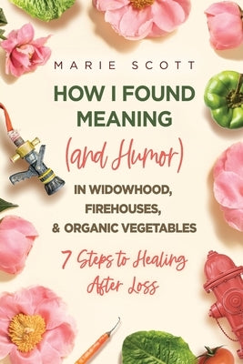 How I Found Meaning (And Humor) In Widowhood, Firehouses, & Organic Vegetables: 7 Steps to Healing After Loss by Scott, Marie