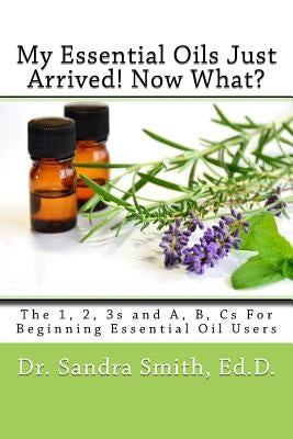 My Essential Oils Just Arrived! Now What?: The 1, 2, 3s and A, B, Cs For Beginning Essential Oil Users by Smith, Sandra G.