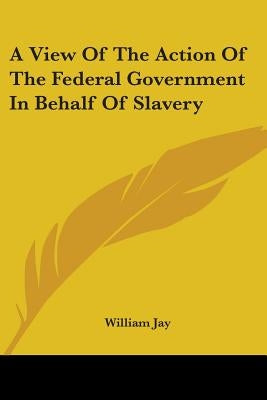 A View Of The Action Of The Federal Government In Behalf Of Slavery by Jay, William