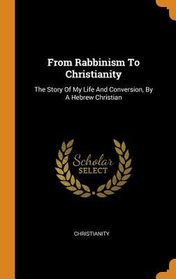 From Rabbinism To Christianity: The Story Of My Life And Conversion, By A Hebrew Christian by Christianity